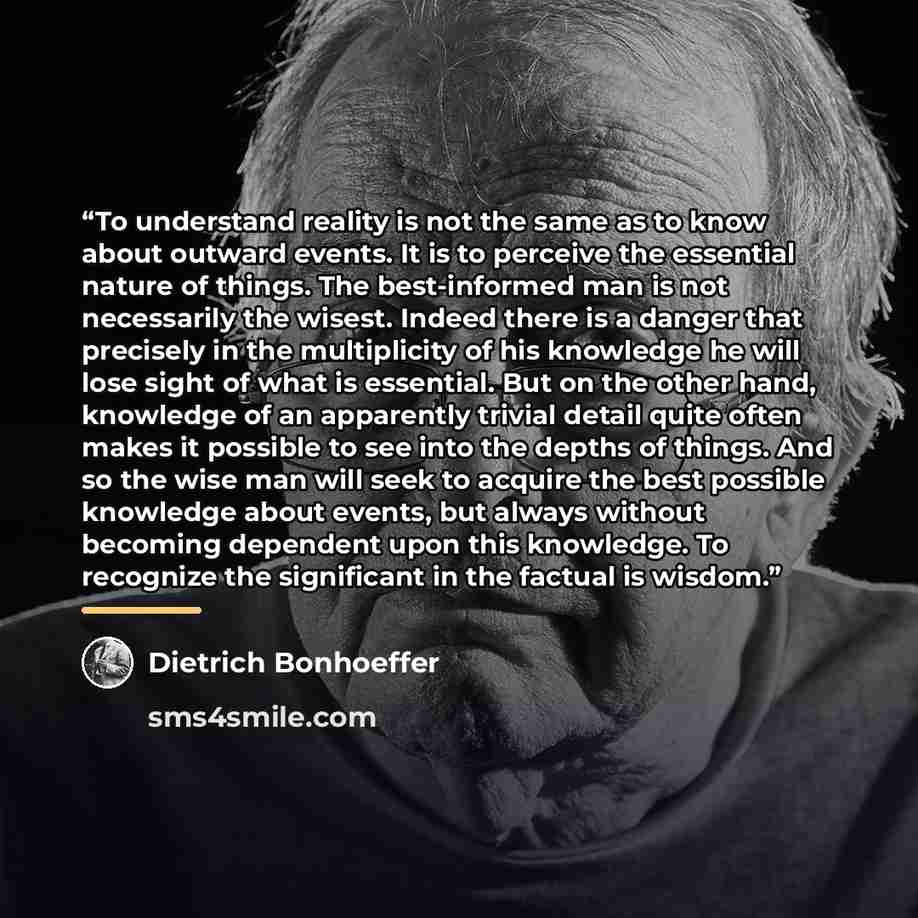 “To understand reality is not the same as to know about outward events. It is to perceive the essential nature of things. The best-informed man is not necessarily the wisest. Indeed there is a danger that precisely in the multiplicity of his knowledge he will lose sight of what is essential. But on…” quote by Dietrich Bonhoeffer