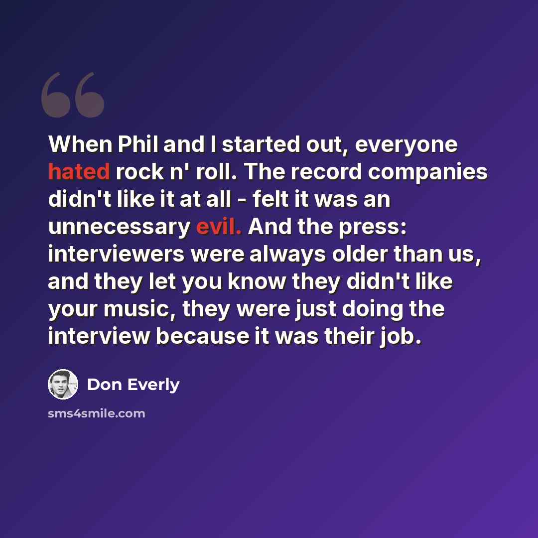 “When Phil and I started out, everyone hated rock n' roll. The record companies didn't like it at all - felt it was an unnecessary evil. And the press: interviewers were always older than us, and they let you know they didn't like your music, they were just doing the interview because it was their…” quote by Don Everly