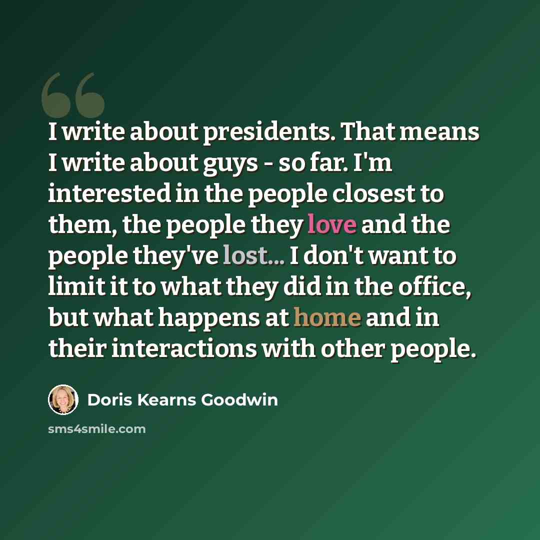 “I write about presidents. That means I write about guys - so far. I'm interested in the people closest to them, the people they love and the people they've lost... I don't want to limit it to what they did in the office, but what happens at home and in their interactions with other people.” quote by Doris Kearns Goodwin