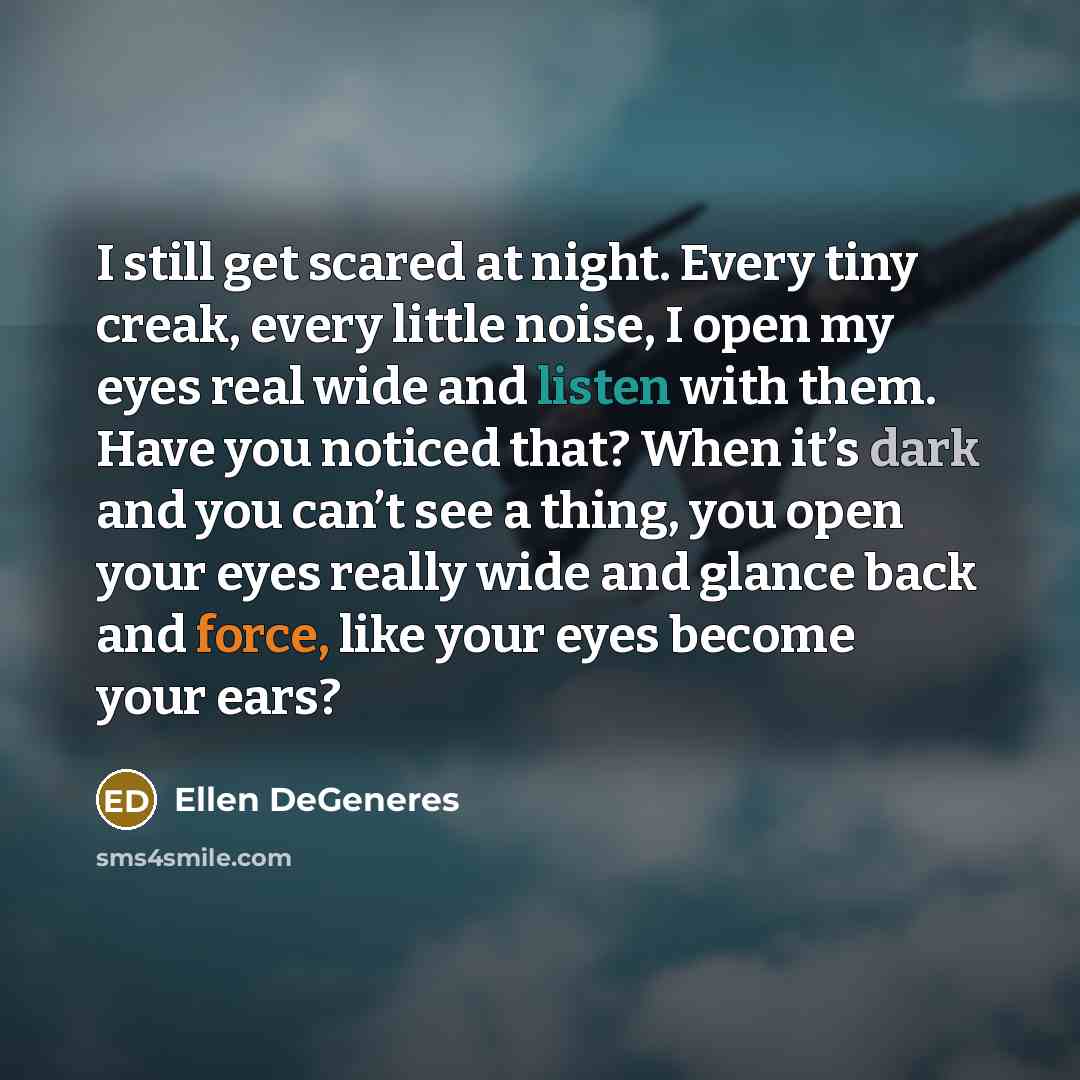 “I still get scared at night. Every tiny creak, every little noise, I open my eyes real wide and listen with them. Have you noticed that? When it’s dark and you can’t see a thing, you open your eyes really wide and glance back and force, like your eyes become your ears?” quote by Ellen DeGeneres
