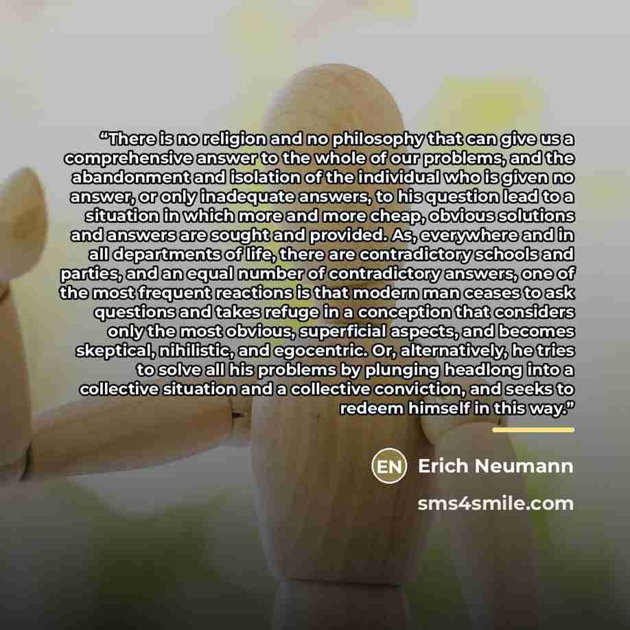 “There is no religion and no philosophy that can give us a comprehensive answer to the whole of our problems, and the abandonment and isolation of the individual who is given no answer, or only inadequate answers, to his question lead to a situation in which more and more cheap, obvious solutions…” quote by Erich Neumann
