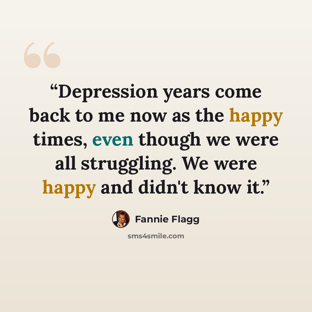 “Depression years come back to me now as the happy times, even though we were all struggling. We were happy and didn't know it.” quote by Fannie Flagg