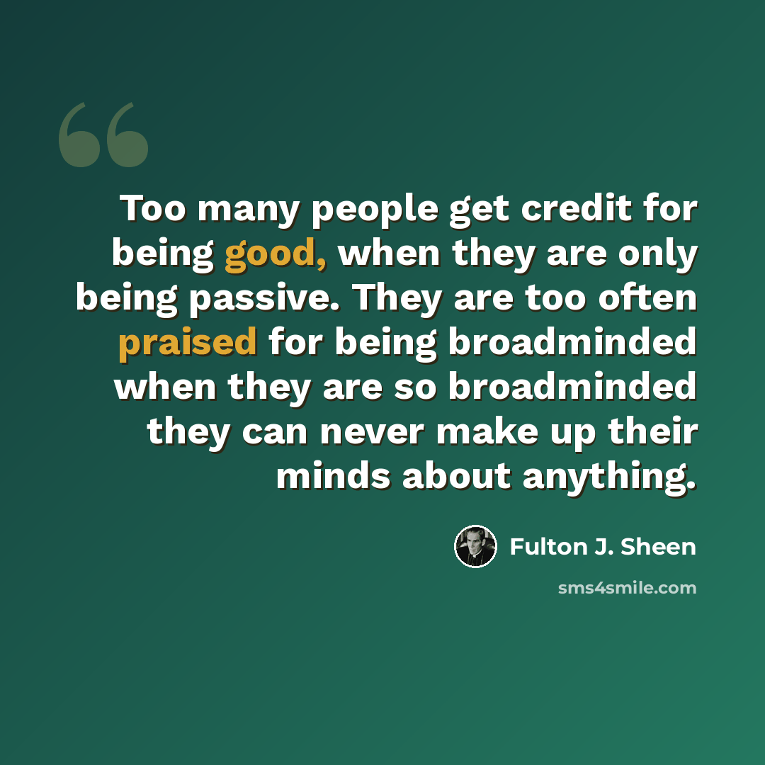 “Too many people get credit for being good, when they are only being passive. They are too often praised for being broadminded when they are so broadminded they can never make up their minds about anything.” quote by Fulton J. Sheen