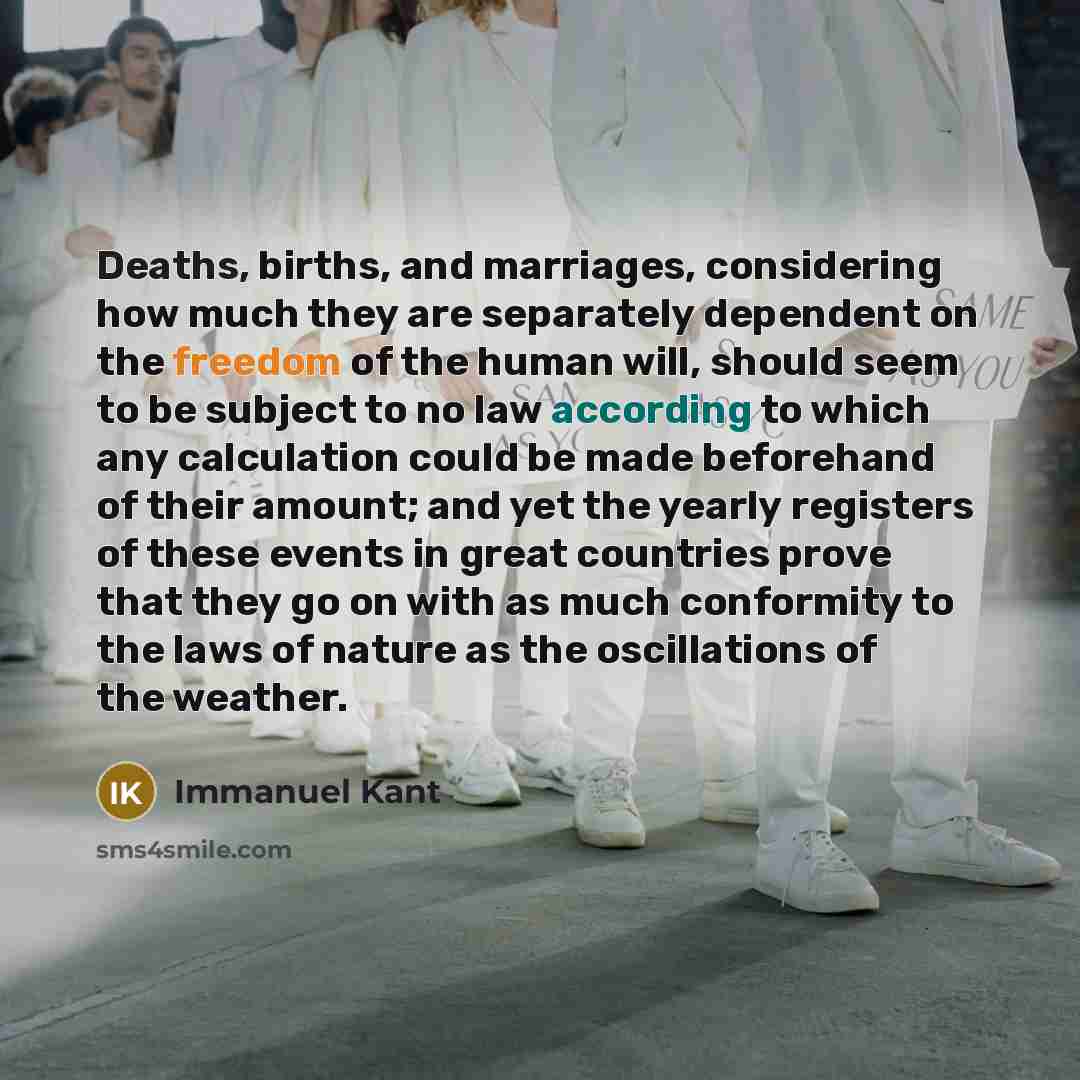“Deaths, births, and marriages, considering how much they are separately dependent on the freedom of the human will, should seem to be subject to no law according to which any calculation could be made beforehand of their amount; and yet the yearly registers of these events in great countries prove…” quote by Immanuel Kant
