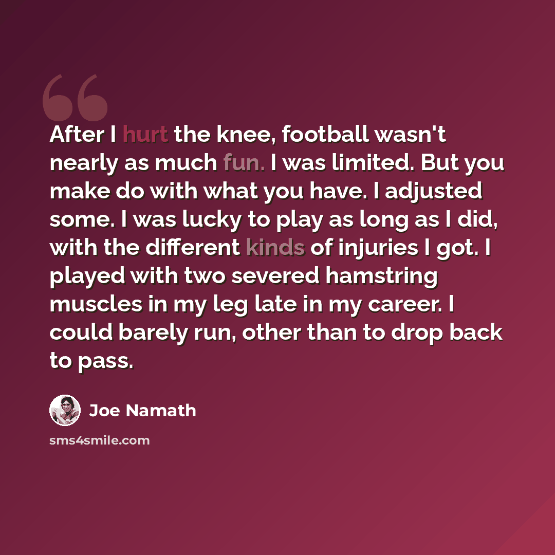 “After I hurt the knee, football wasn't nearly as much fun. I was limited. But you make do with what you have. I adjusted some. I was lucky to play as long as I did, with the different kinds of injuries I got. I played with two severed hamstring muscles in my leg late in my career. I could barely…” quote by Joe Namath