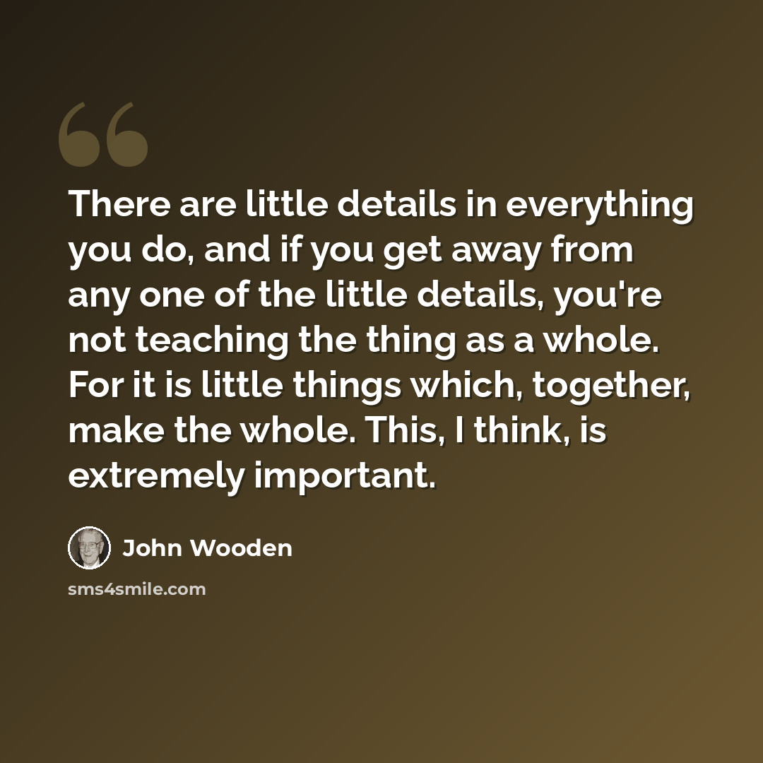 “There are little details in everything you do, and if you get away from any one of the little details, you're not teaching the thing as a whole. For it is little things which, together, make the whole. This, I think, is extremely important.” quote by John Wooden