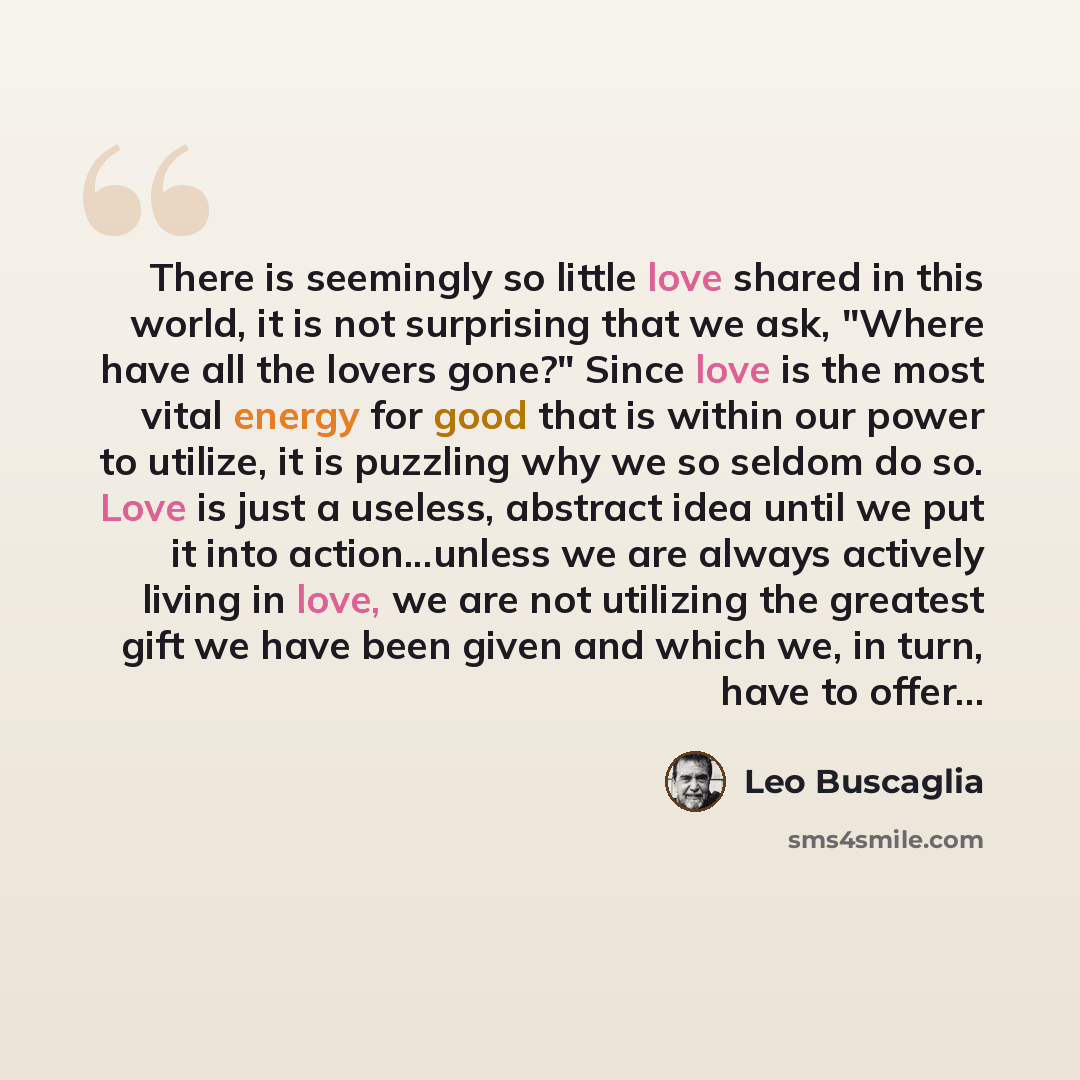 “There is seemingly so little love shared in this world, it is not surprising that we ask, "Where have all the lovers gone?" Since love is the most vital energy for good that is within our power to utilize, it is puzzling why we so seldom do so. Love is just a useless, abstract idea until we put it…” quote by Leo Buscaglia
