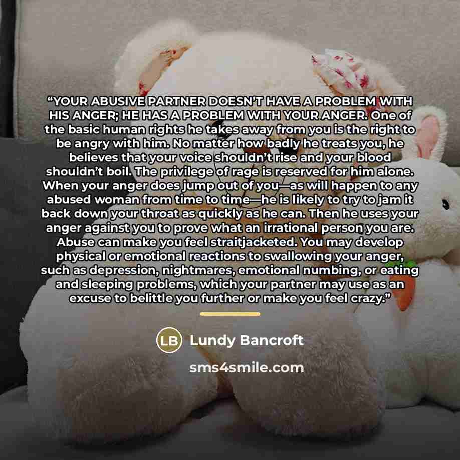 “YOUR ABUSIVE PARTNER DOESN’T HAVE A PROBLEM WITH HIS ANGER; HE HAS A PROBLEM WITH YOUR ANGER. One of the basic human rights he takes away from you is the right to be angry with him. No matter how badly he treats you, he believes that your voice shouldn’t rise and your blood shouldn’t boil. The…” quote by Lundy Bancroft