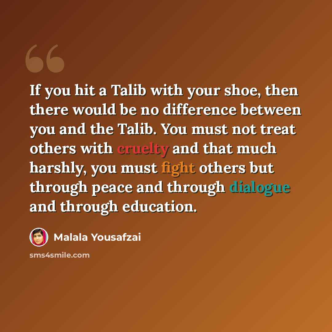 “If you hit a Talib with your shoe, then there would be no difference between you and the Talib. You must not treat others with cruelty and that much harshly, you must fight others but through peace and through dialogue and through education.” quote by Malala Yousafzai