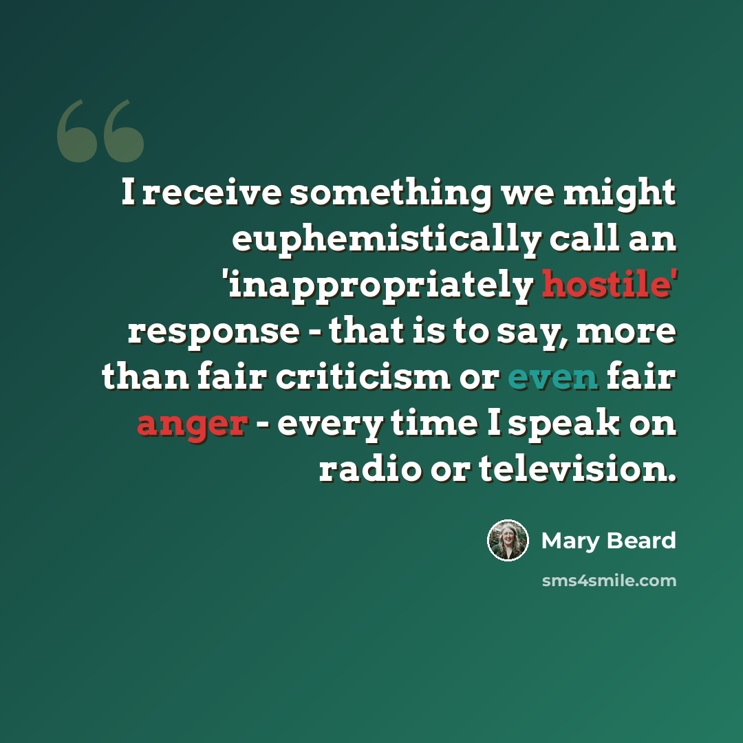 “I receive something we might euphemistically call an 'inappropriately hostile' response - that is to say, more than fair criticism or even fair anger - every time I speak on radio or television.” quote by Mary Beard