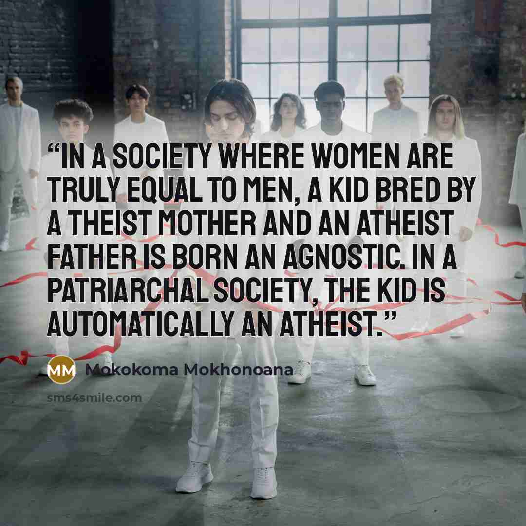 “In a society where women are truly equal to men, a kid bred by a theist mother and an atheist father is born an agnostic. In a patriarchal society, the kid is automatically an atheist.” quote by Mokokoma Mokhonoana