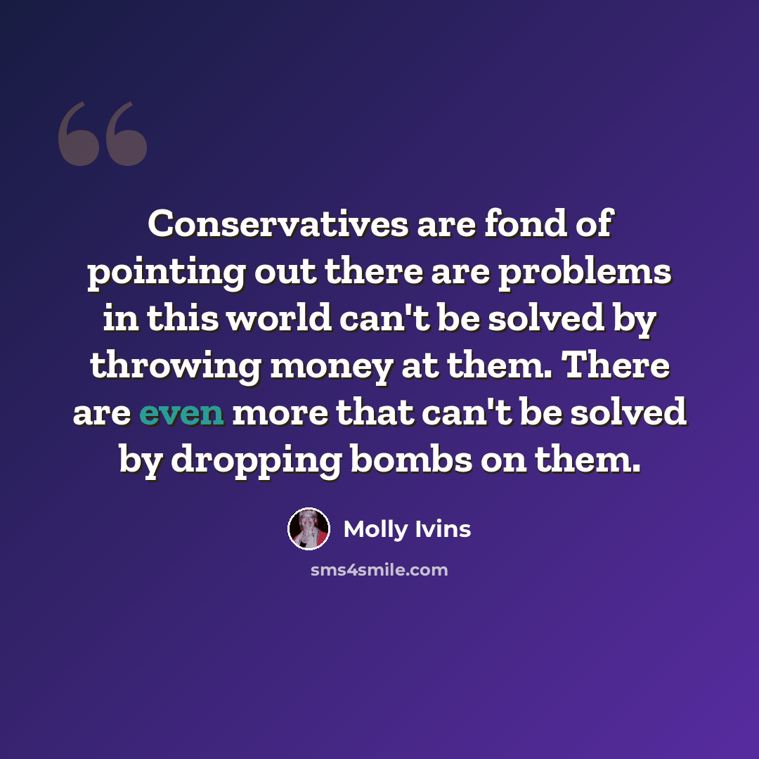 “Conservatives are fond of pointing out there are problems in this world can't be solved by throwing money at them. There are even more that can't be solved by dropping bombs on them.” quote by Molly Ivins
