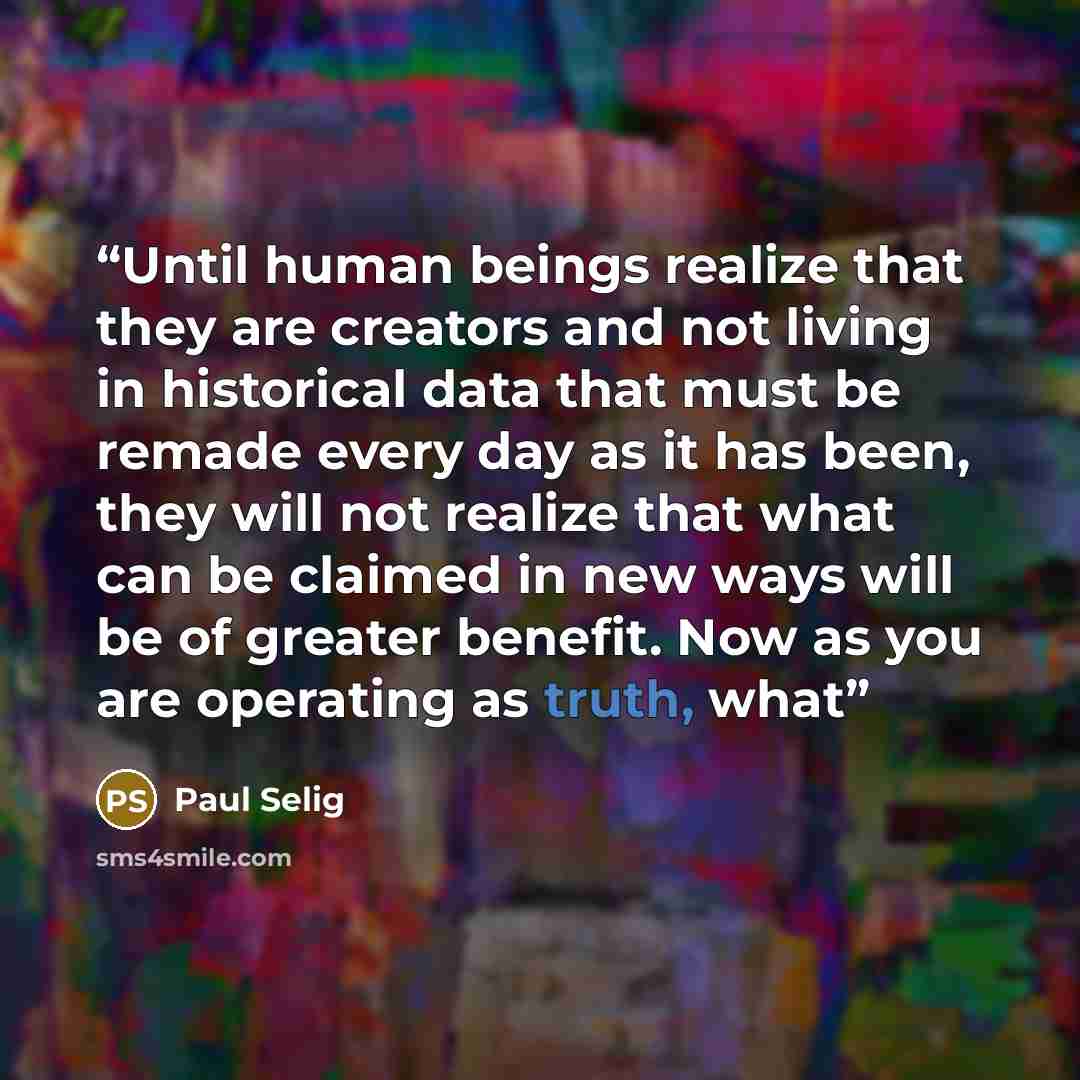 “Until human beings realize that they are creators and not living in historical data that must be remade every day as it has been, they will not realize that what can be claimed in new ways will be of greater benefit. Now as you are operating as truth, what” quote by Paul Selig