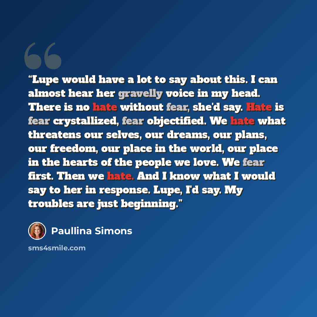 “Lupe would have a lot to say about this. I can almost hear her gravelly voice in my head. There is no hate without fear, she'd say. Hate is fear crystallized, fear objectified. We hate what threatens our selves, our dreams, our plans, our freedom, our place in the world, our place in the hearts of…” quote by Paullina Simons