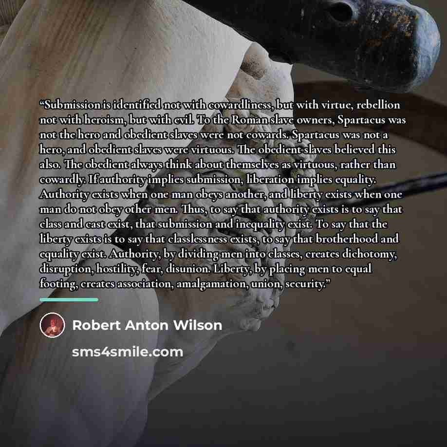 “Submission is identified not with cowardliness, but with virtue, rebellion not with heroism, but with evil. To the Roman slave owners, Spartacus was not the hero and obedient slaves were not cowards. Spartacus was not a hero, and obedient slaves were virtuous. The obedient slaves believed this…” quote by Robert Anton Wilson
