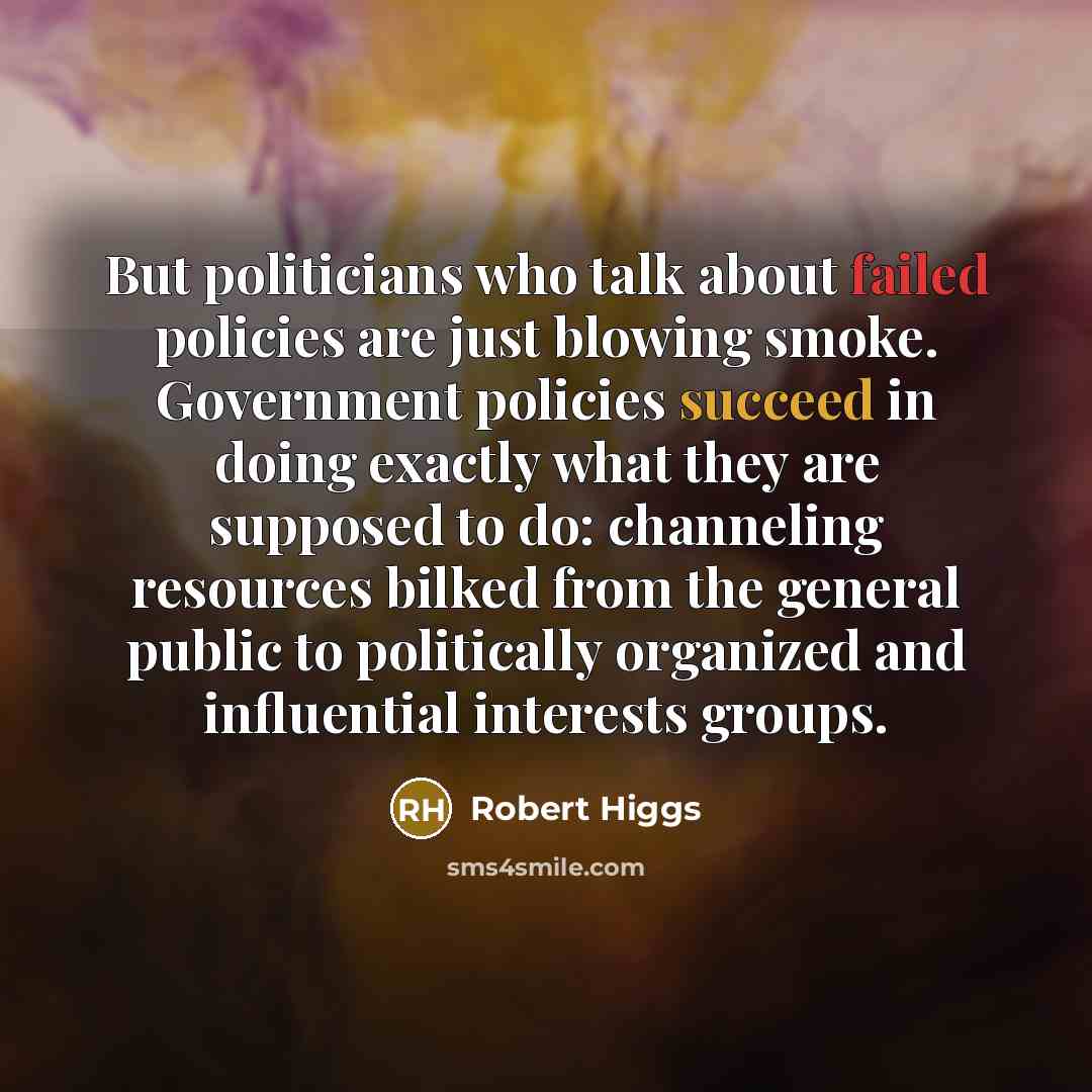 “But politicians who talk about failed policies are just blowing smoke. Government policies succeed in doing exactly what they are supposed to do: channeling resources bilked from the general public to politically organized and influential interests groups.” quote by Robert Higgs