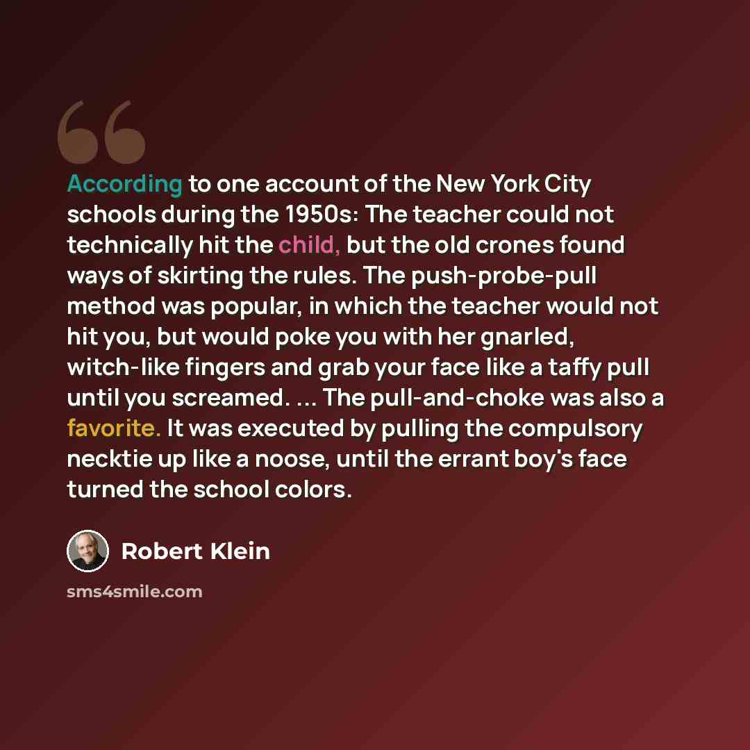 “According to one account of the New York City schools during the 1950s: The teacher could not technically hit the child, but the old crones found ways of skirting the rules. The push-probe-pull method was popular, in which the teacher would not hit you, but would poke you with her gnarled…” quote by Robert Klein