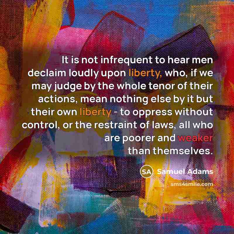 “It is not infrequent to hear men declaim loudly upon liberty, who, if we may judge by the whole tenor of their actions, mean nothing else by it but their own liberty - to oppress without control, or the restraint of laws, all who are poorer and weaker than themselves.” quote by Samuel Adams
