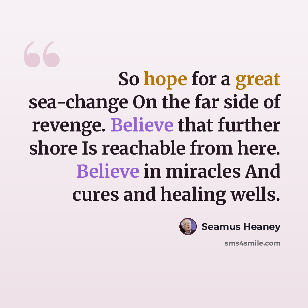 “So hope for a great sea-change On the far side of revenge. Believe that further shore Is reachable from here. Believe in miracles And cures and healing wells.” quote by Seamus Heaney