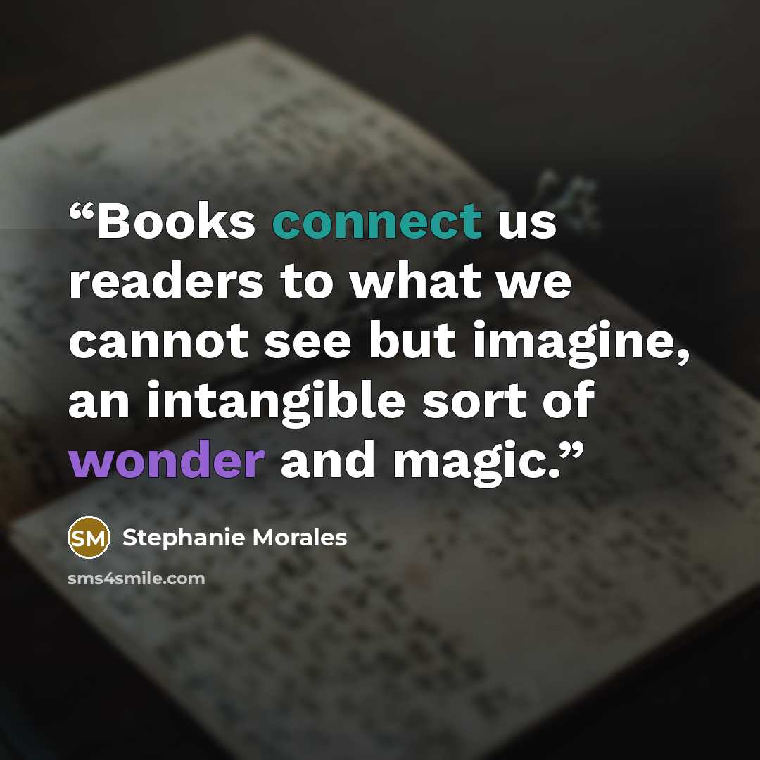 “Books connect us readers to what we cannot see but imagine, an intangible sort of wonder and magic.” quote by Stephanie Morales