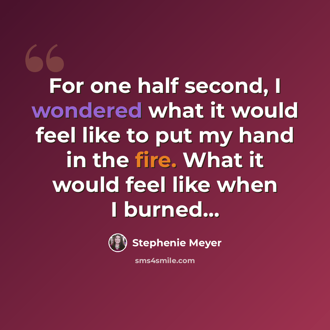 “For one half second, I wondered what it would feel like to put my hand in the fire. What it would feel like when I burned…” quote by Stephenie Meyer