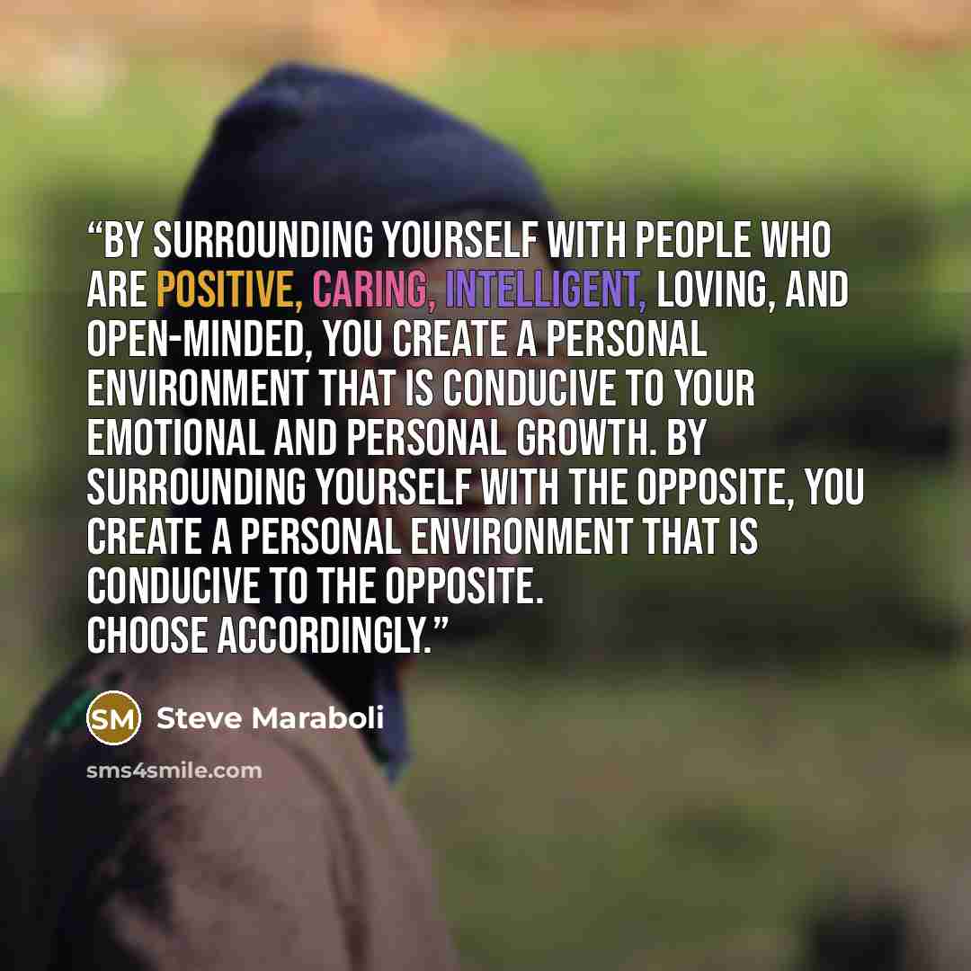 “By surrounding yourself with people who are positive, caring, intelligent, loving, and open-minded, you create a personal environment that is conducive to your emotional and personal growth. By surrounding yourself with the opposite, you create a personal environment that is conducive to the…” quote by Steve Maraboli