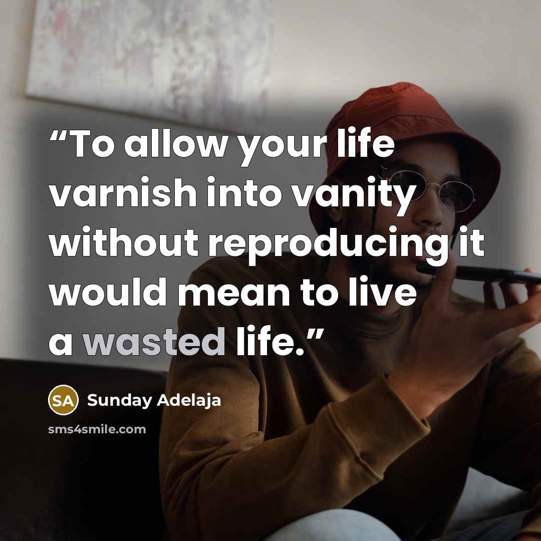 “To allow your life varnish into vanity without reproducing it would mean to live a wasted life.” quote by Sunday Adelaja
