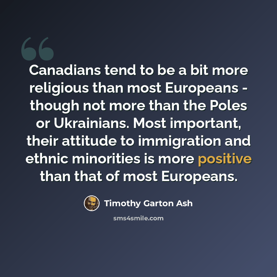 “Canadians tend to be a bit more religious than most Europeans - though not more than the Poles or Ukrainians. Most important, their attitude to immigration and ethnic minorities is more positive than that of most Europeans.” quote by Timothy Garton Ash