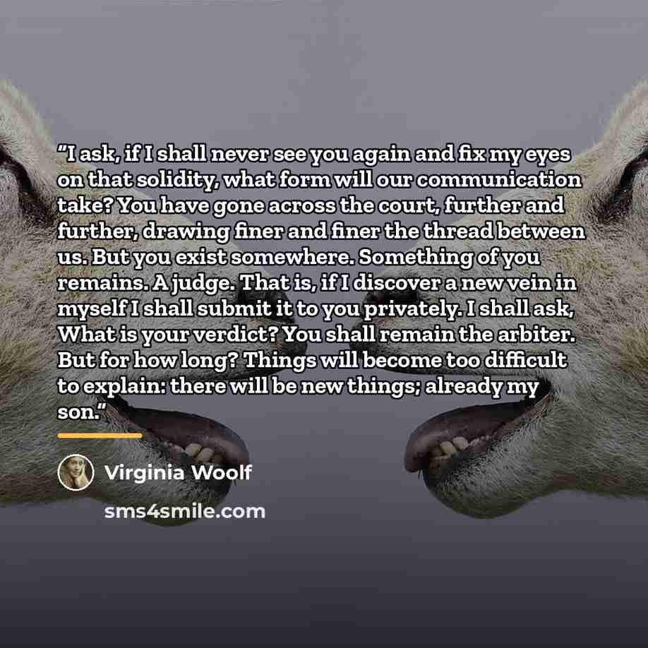 “I ask, if I shall never see you again and fix my eyes on that solidity, what form will our communication take? You have gone across the court, further and further, drawing finer and finer the thread between us. But you exist somewhere. Something of you remains. A judge. That is, if I discover a…” quote by Virginia Woolf