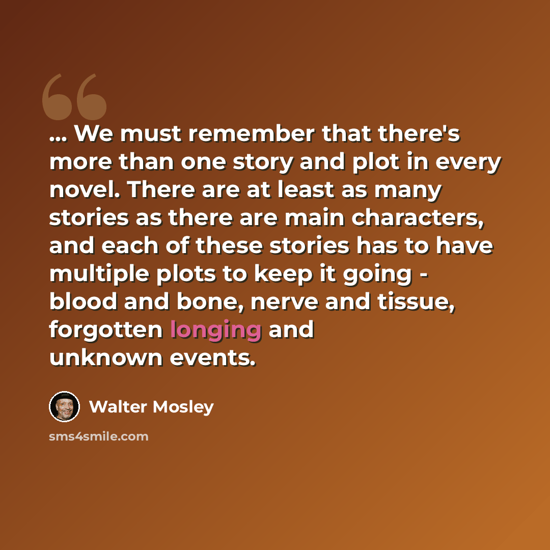 “... We must remember that there's more than one story and plot in every novel. There are at least as many stories as there are main characters, and each of these stories has to have multiple plots to keep it going - blood and bone, nerve and tissue, forgotten longing and unknown events.” quote by Walter Mosley