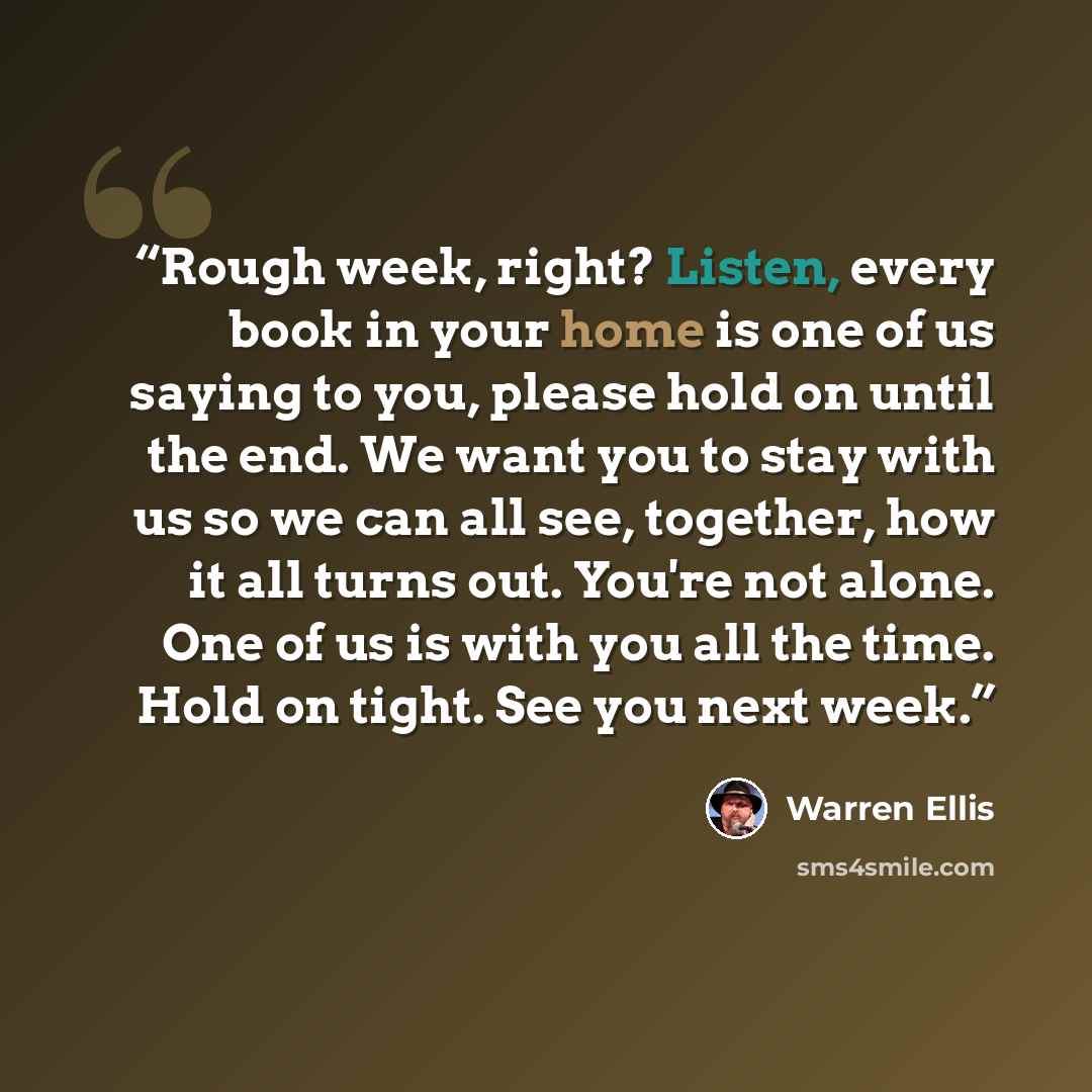 “Rough week, right? Listen, every book in your home is one of us saying to you, please hold on until the end. We want you to stay with us so we can all see, together, how it all turns out. You're not alone. One of us is with you all the time. Hold on tight. See you next week.” quote by Warren Ellis