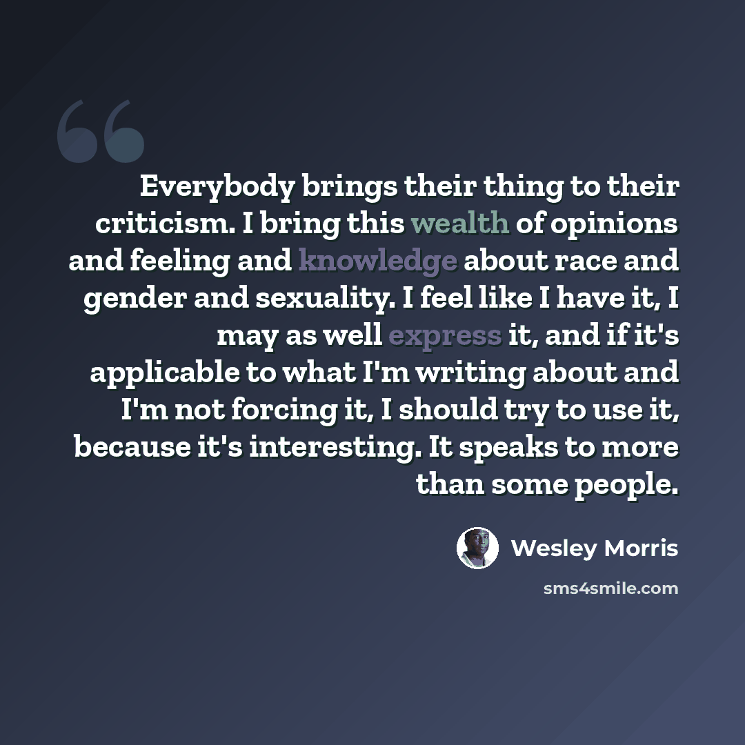 “Everybody brings their thing to their criticism. I bring this wealth of opinions and feeling and knowledge about race and gender and sexuality. I feel like I have it, I may as well express it, and if it's applicable to what I'm writing about and I'm not forcing it, I should try to use it, because…” quote by Wesley Morris