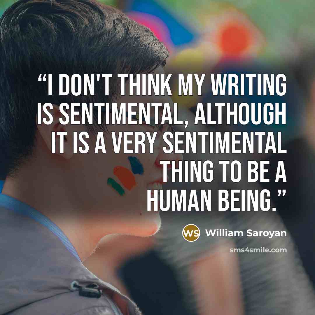 “I don't think my writing is sentimental, although it is a very sentimental thing to be a human being.” quote by William Saroyan