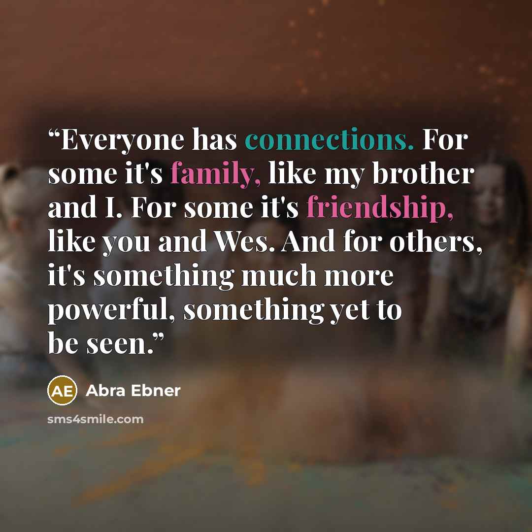 “Everyone has connections. For some it's family, like my brother and I. For some it's friendship, like you and Wes. And for others, it's something much more powerful, something yet to be seen.” quote by Abra Ebner