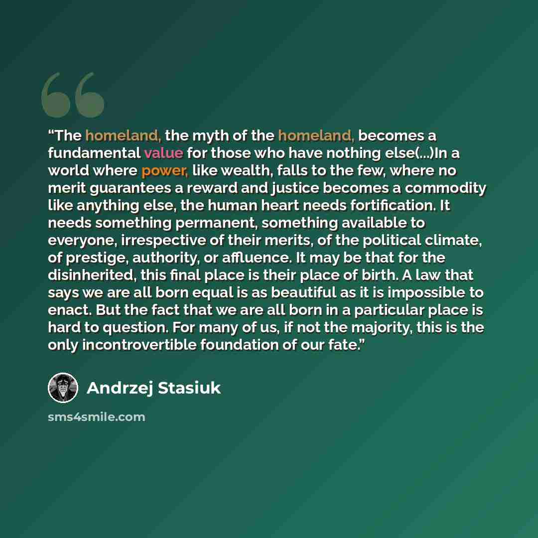 “The homeland, the myth of the homeland, becomes a fundamental value for those who have nothing else(...)In a world where power, like wealth, falls to the few, where no merit guarantees a reward and justice becomes a commodity like anything else, the human heart needs fortification. It needs…” quote by Andrzej Stasiuk