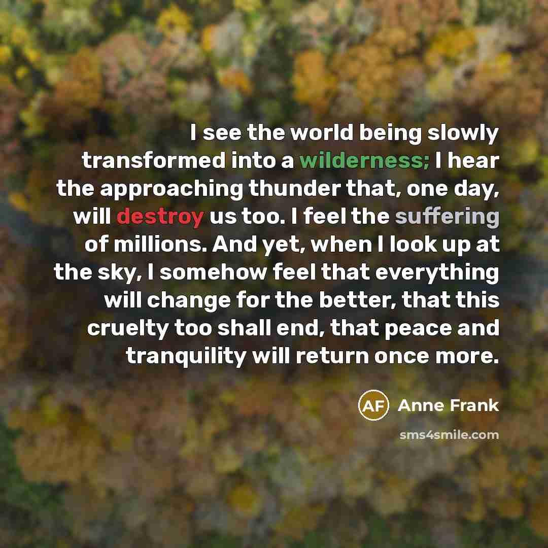 “I see the world being slowly transformed into a wilderness; I hear the approaching thunder that, one day, will destroy us too. I feel the suffering of millions. And yet, when I look up at the sky, I somehow feel that everything will change for the better, that this cruelty too shall end, that…” quote by Anne Frank