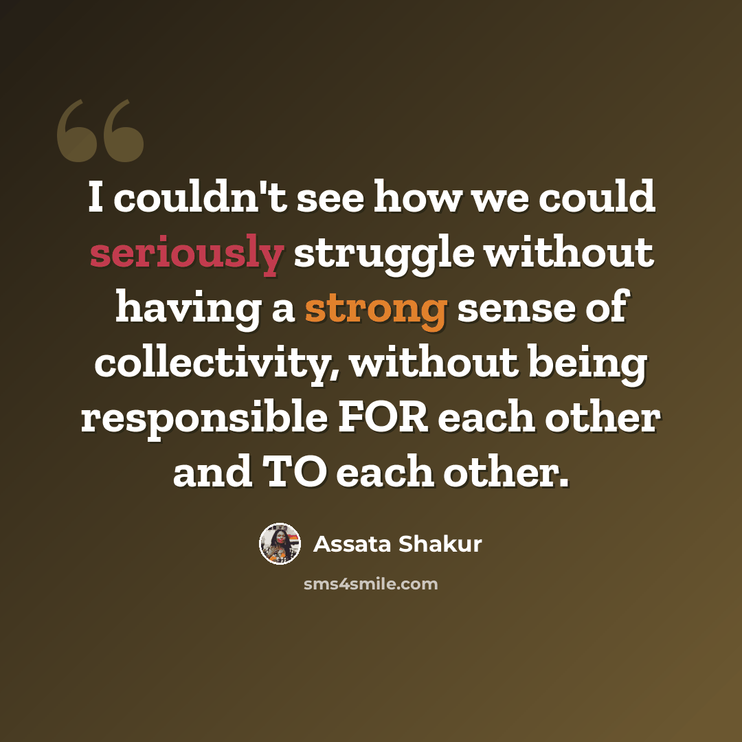 “I couldn't see how we could seriously struggle without having a strong sense of collectivity, without being responsible FOR each other and TO each other.” quote by Assata Shakur