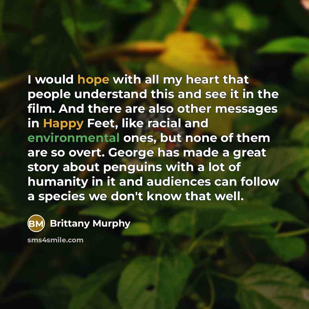 “I would hope with all my heart that people understand this and see it in the film. And there are also other messages in Happy Feet, like racial and environmental ones, but none of them are so overt. George has made a great story about penguins with a lot of humanity in it and audiences can follow…” quote by Brittany Murphy