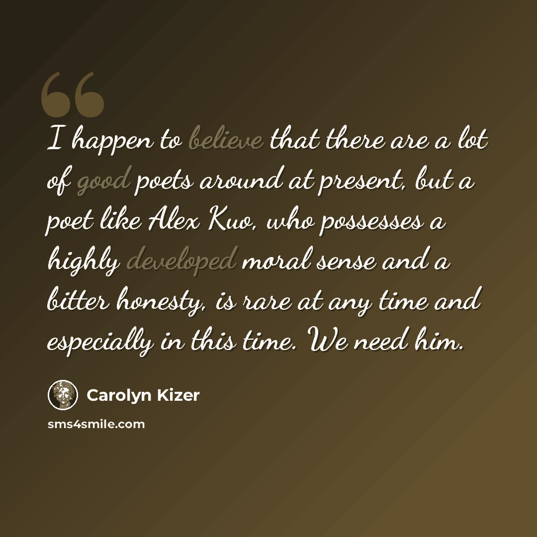 “I happen to believe that there are a lot of good poets around at present, but a poet like Alex Kuo, who possesses a highly developed moral sense and a bitter honesty, is rare at any time and especially in this time. We need him.” quote by Carolyn Kizer