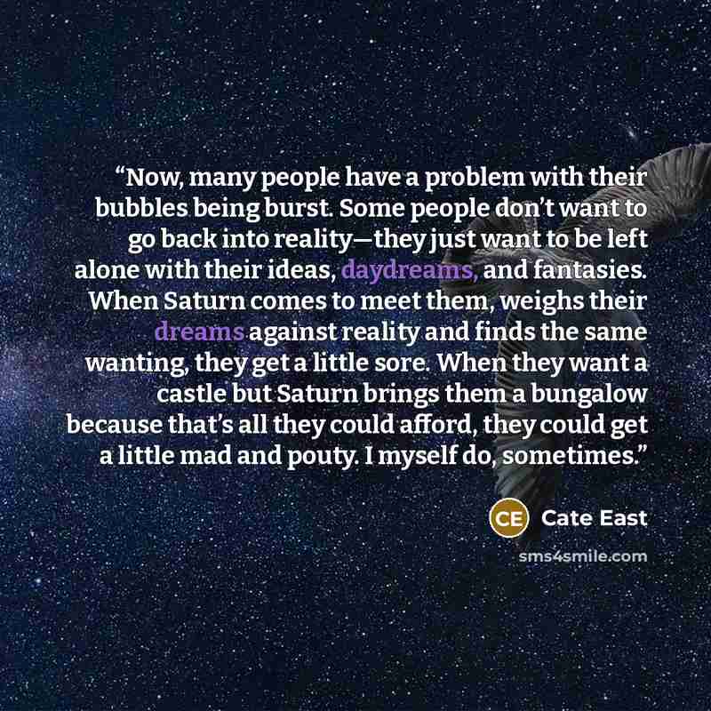 “Now, many people have a problem with their bubbles being burst. Some people don’t want to go back into reality—they just want to be left alone with their ideas, daydreams, and fantasies. When Saturn comes to meet them, weighs their dreams against reality and finds the same wanting, they get a…” quote by Cate East