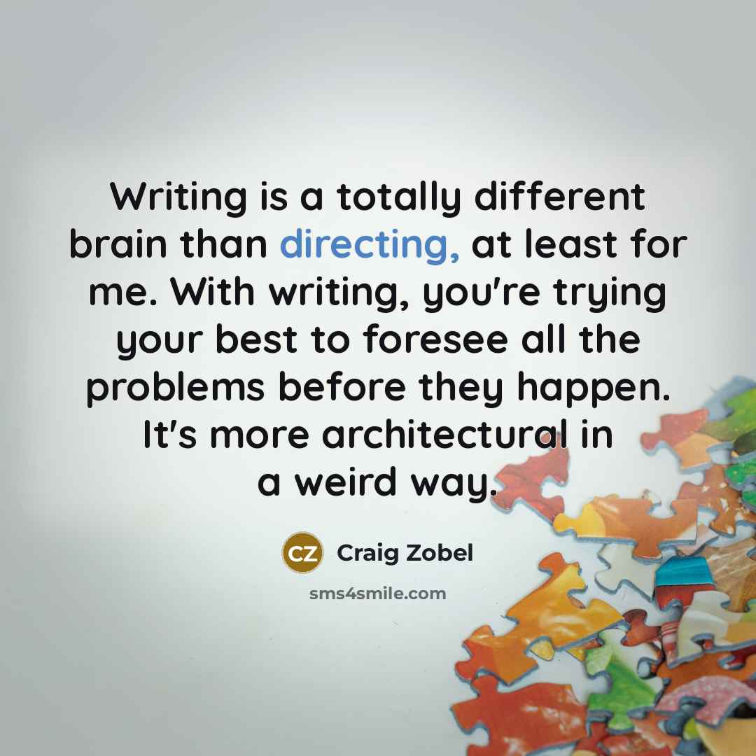 “Writing is a totally different brain than directing, at least for me. With writing, you're trying your best to foresee all the problems before they happen. It's more architectural in a weird way.” quote by Craig Zobel