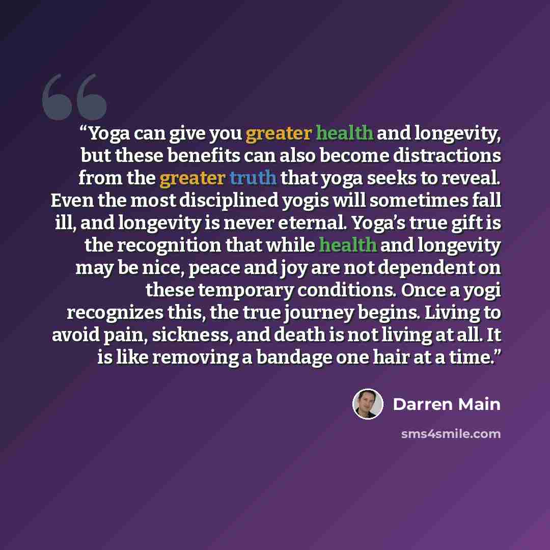 “Yoga can give you greater health and longevity, but these benefits can also become distractions from the greater truth that yoga seeks to reveal. Even the most disciplined yogis will sometimes fall ill, and longevity is never eternal. Yoga’s true gift is the recognition that while health and…” quote by Darren Main