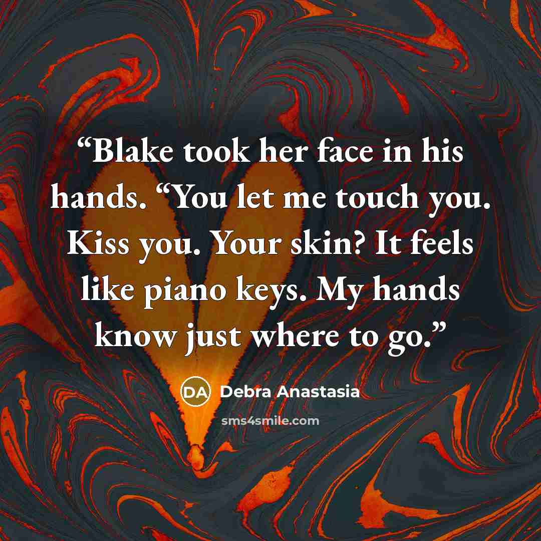 “Blake took her face in his hands. “You let me touch you. Kiss you. Your skin? It feels like piano keys. My hands know just where to go.” quote by Debra Anastasia