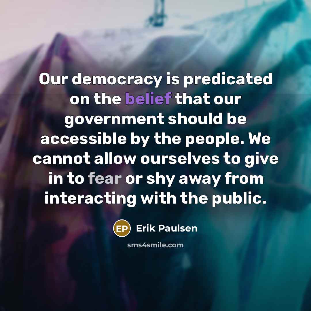 “Our democracy is predicated on the belief that our government should be accessible by the people. We cannot allow ourselves to give in to fear or shy away from interacting with the public.” quote by Erik Paulsen