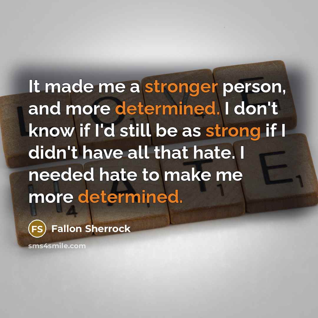 “It made me a stronger person, and more determined. I don't know if I'd still be as strong if I didn't have all that hate. I needed hate to make me more determined.” quote by Fallon Sherrock