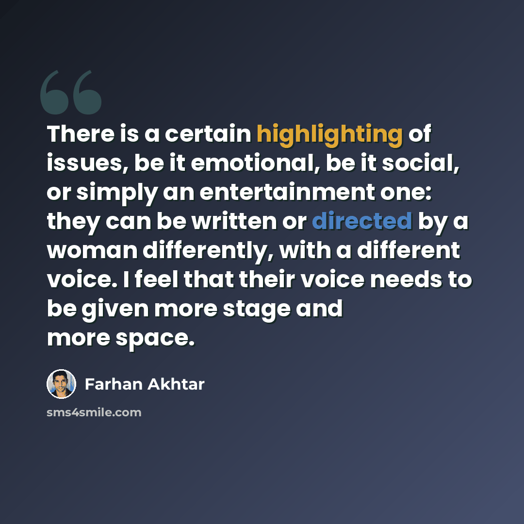 “There is a certain highlighting of issues, be it emotional, be it social, or simply an entertainment one: they can be written or directed by a woman differently, with a different voice. I feel that their voice needs to be given more stage and more space.” quote by Farhan Akhtar