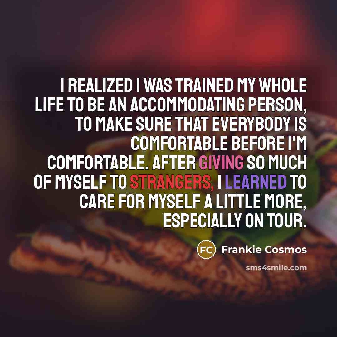 “I realized I was trained my whole life to be an accommodating person, to make sure that everybody is comfortable before I'm comfortable. After giving so much of myself to strangers, I learned to care for myself a little more, especially on tour.” quote by Frankie Cosmos