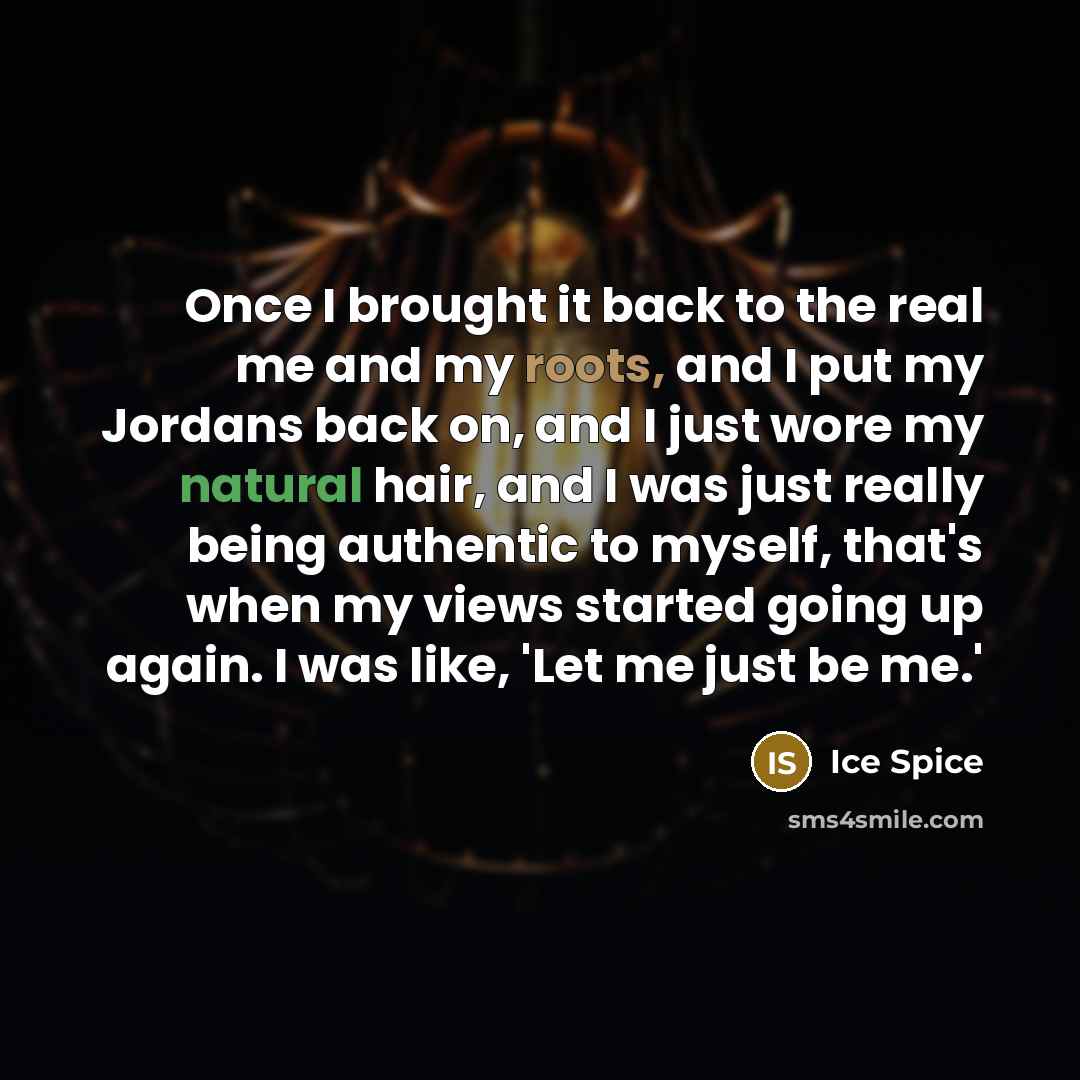 “Once I brought it back to the real me and my roots, and I put my Jordans back on, and I just wore my natural hair, and I was just really being authentic to myself, that's when my views started going up again. I was like, 'Let me just be me.'” quote by Ice Spice