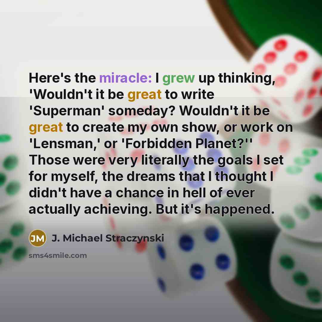 “Here's the miracle: I grew up thinking, 'Wouldn't it be great to write 'Superman' someday? Wouldn't it be great to create my own show, or work on 'Lensman,' or 'Forbidden Planet?'' Those were very literally the goals I set for myself, the dreams that I thought I didn't have a chance in hell of…” quote by J. Michael Straczynski