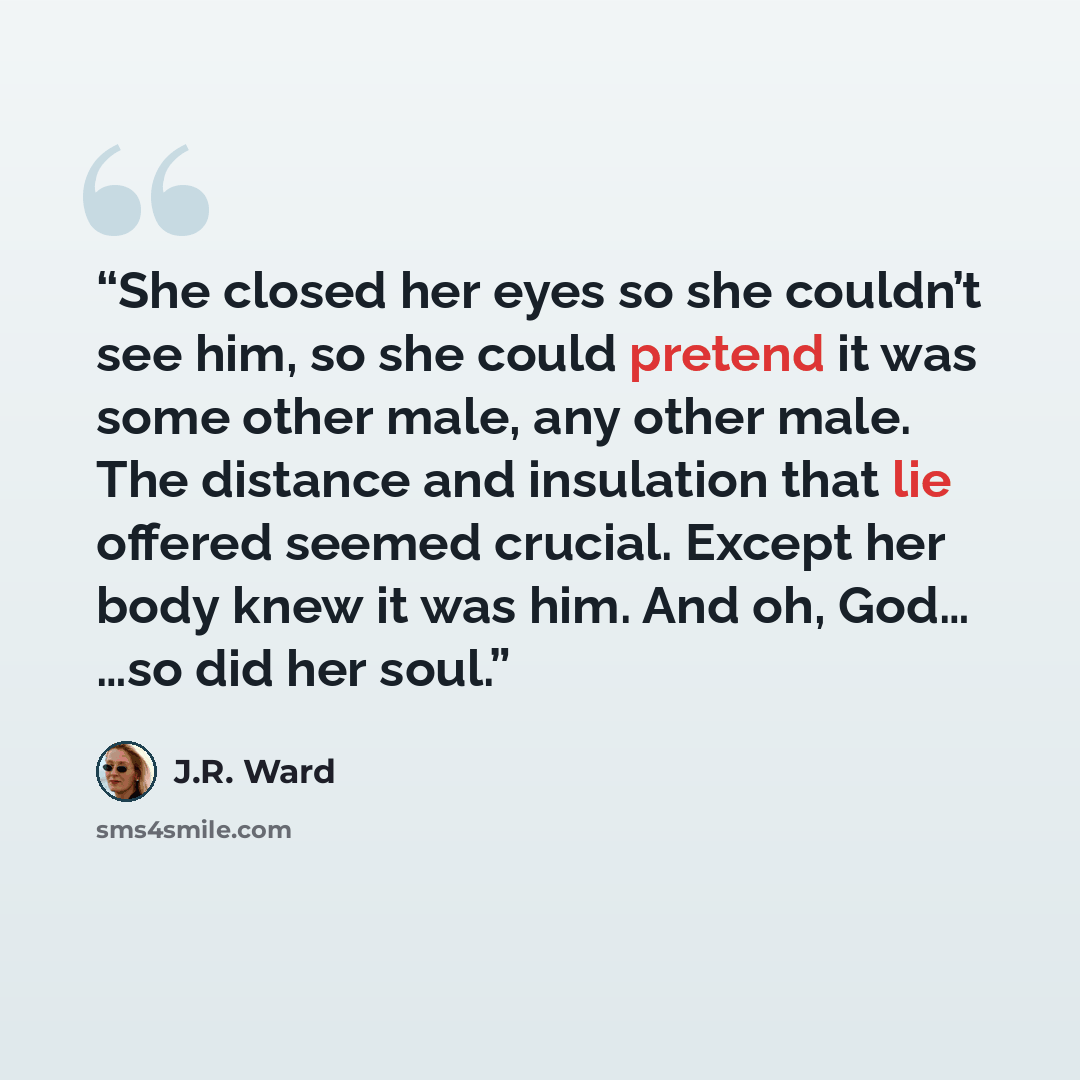“She closed her eyes so she couldn’t see him, so she could pretend it was some other male, any other male. The distance and insulation that lie offered seemed crucial. Except her body knew it was him. And oh, God… …so did her soul.” quote by J.R. Ward